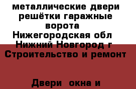 металлические двери решётки гаражные ворота - Нижегородская обл., Нижний Новгород г. Строительство и ремонт » Двери, окна и перегородки   